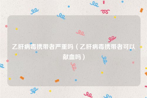 乙肝病毒携带者严重吗（乙肝病毒携带者可以献血吗）
