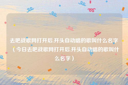 去吧战歌网打开后.开头自动唱的歌叫什么名字（今日去吧战歌网打开后.开头自动唱的歌叫什么名字）