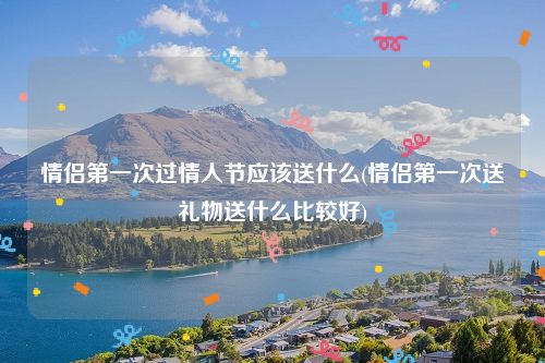 情侣第一次过情人节应该送什么(情侣第一次送礼物送什么比较好)