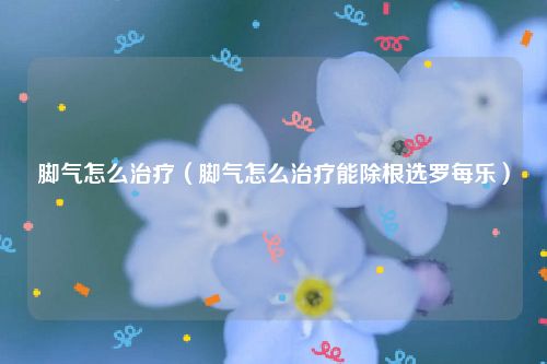 脚气怎么治疗（脚气怎么治疗能除根选罗每乐）