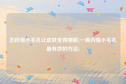 怎样缩小毛孔让皮肤变得细腻(一周内缩小毛孔最有效的方法)