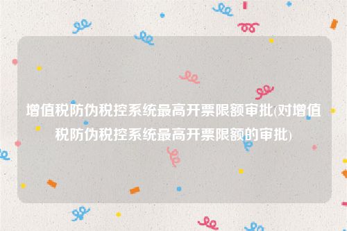 增值税防伪税控系统最高开票限额审批(对增值税防伪税控系统最高开票限额的审批)
