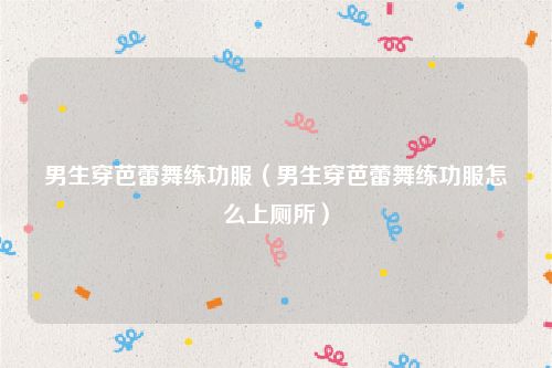 男生穿芭蕾舞练功服(男生穿芭蕾舞练功服怎么上厕所)