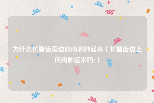 为什么长智齿旁边的肉会肿起来(长智齿边上的肉肿起来吗?)