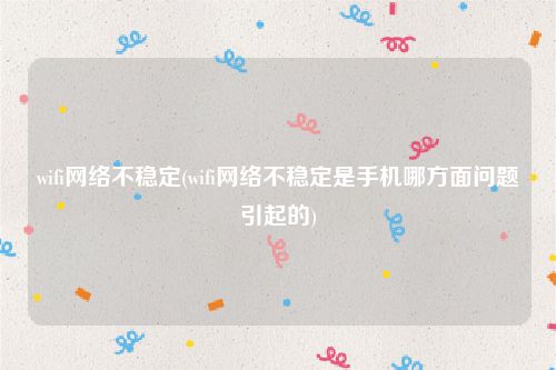 wifi网络不稳定(wifi网络不稳定是手机哪方面问题引起的)