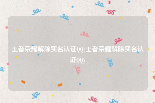 王者荣耀解除实名认证QQ(王者荣耀解除实名认证QQ)