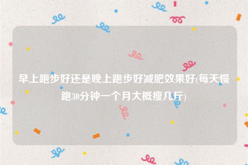 早上跑步好还是晚上跑步好减肥效果好(每天慢跑30分钟一个月大概瘦几斤)