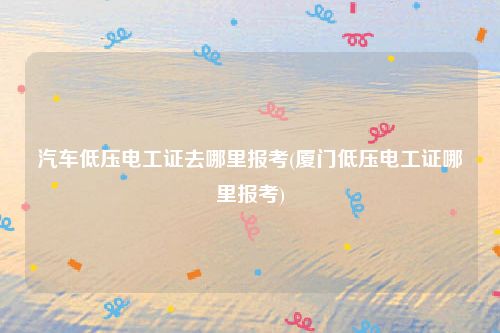 汽车低压电工证去哪里报考(厦门低压电工证哪里报考)