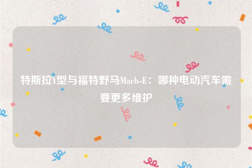 特斯拉Y型与福特野马Mach-E:哪种电动汽车需要更多维护