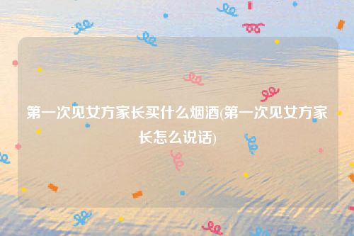 第一次见女方家长买什么烟酒(第一次见女方家长怎么说话)