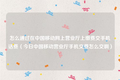 怎么通过在中国移动网上营业厅上缴费交手机话费(今日中国移动营业厅手机交费怎么交啊)