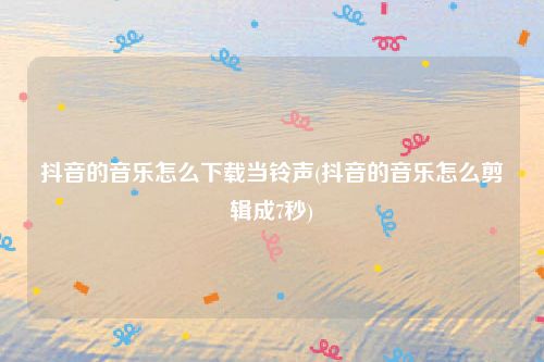 抖音的音乐怎么下载当铃声(抖音的音乐怎么剪辑成7秒)