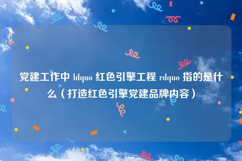 党建工作中 ldquo 红色引擎工程 rdquo 指的是什么(打造红色引擎党建品牌内容)
