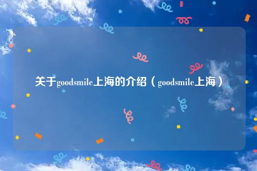 关于goodsmile上海的介绍(goodsmile上海)
