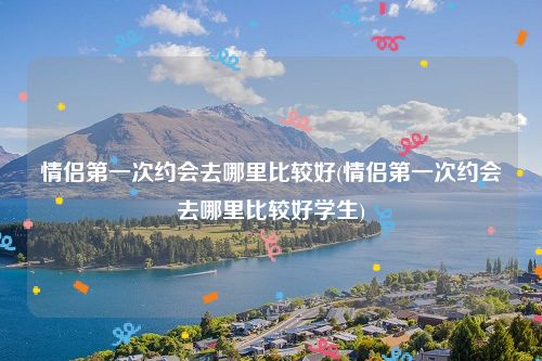 情侣第一次约会去哪里比较好(情侣第一次约会去哪里比较好学生)