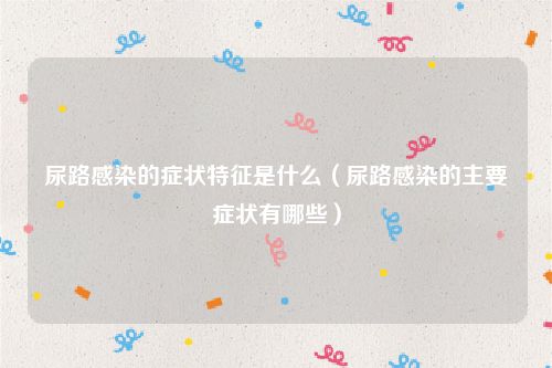 尿路感染的症状特征是什么(尿路感染的主要症状有哪些)